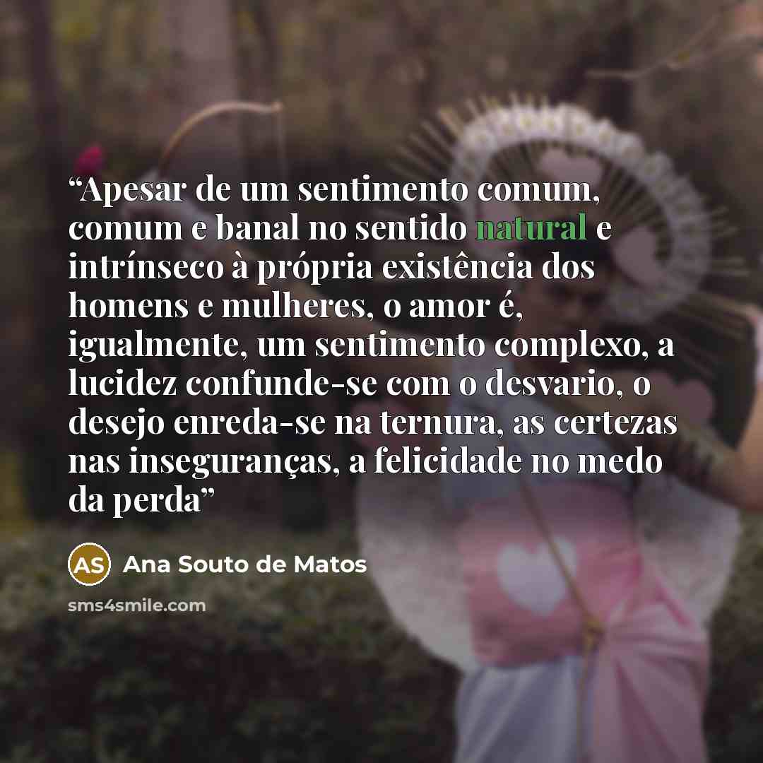 “Apesar de um sentimento comum, comum e banal no sentido natural e intrínseco à própria existência dos homens e mulheres, o amor é, igualmente, um sentimento complexo, a lucidez confunde-se com o desvario, o desejo enreda-se na ternura, as certezas nas inseguranças, a felicidade no medo da perda” quote by Ana Souto de Matos
