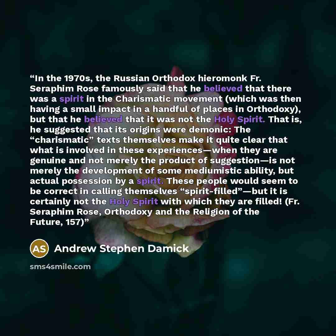“In the 1970s, the Russian Orthodox hieromonk Fr. Seraphim Rose famously said that he believed that there was a spirit in the Charismatic movement (which was then having a small impact in a handful of places in Orthodoxy), but that he believed that it was not the Holy Spirit. That is, he suggested…” quote by Andrew Stephen Damick