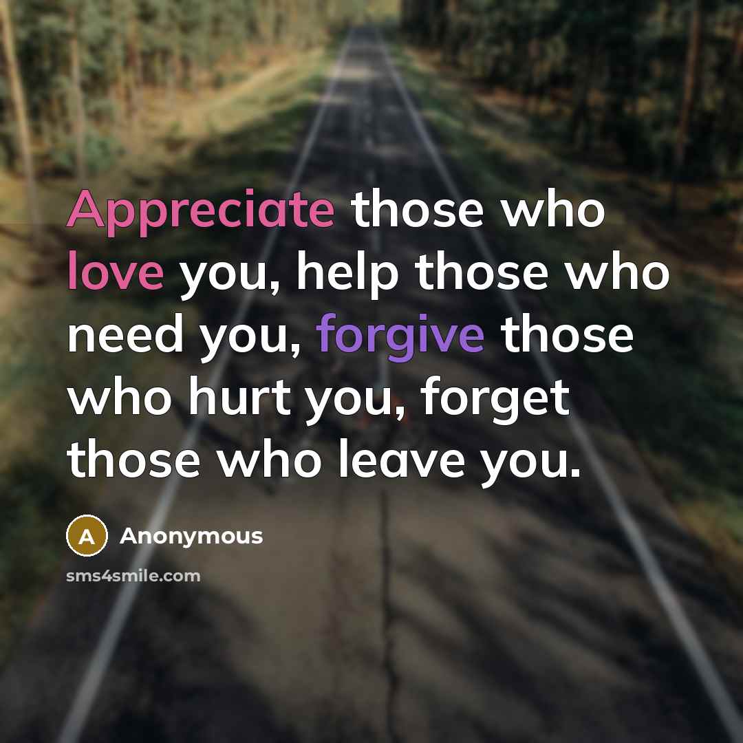 “Appreciate those who love you, help those who need you, forgive those who hurt you, forget those who leave you.” quote by Anonymous