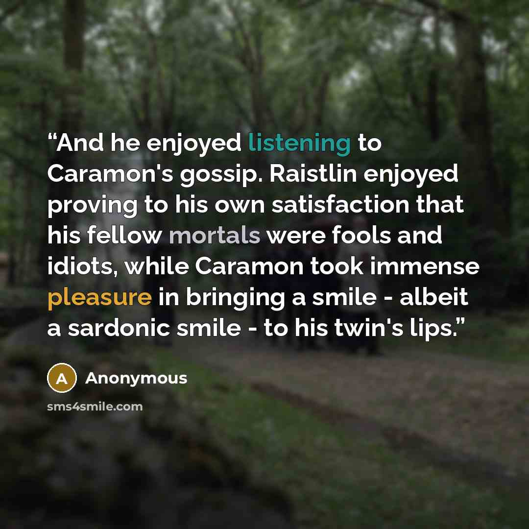 “And he enjoyed listening to Caramon's gossip. Raistlin enjoyed proving to his own satisfaction that his fellow mortals were fools and idiots, while Caramon took immense pleasure in bringing a smile - albeit a sardonic smile - to his twin's lips.” quote by Anonymous
