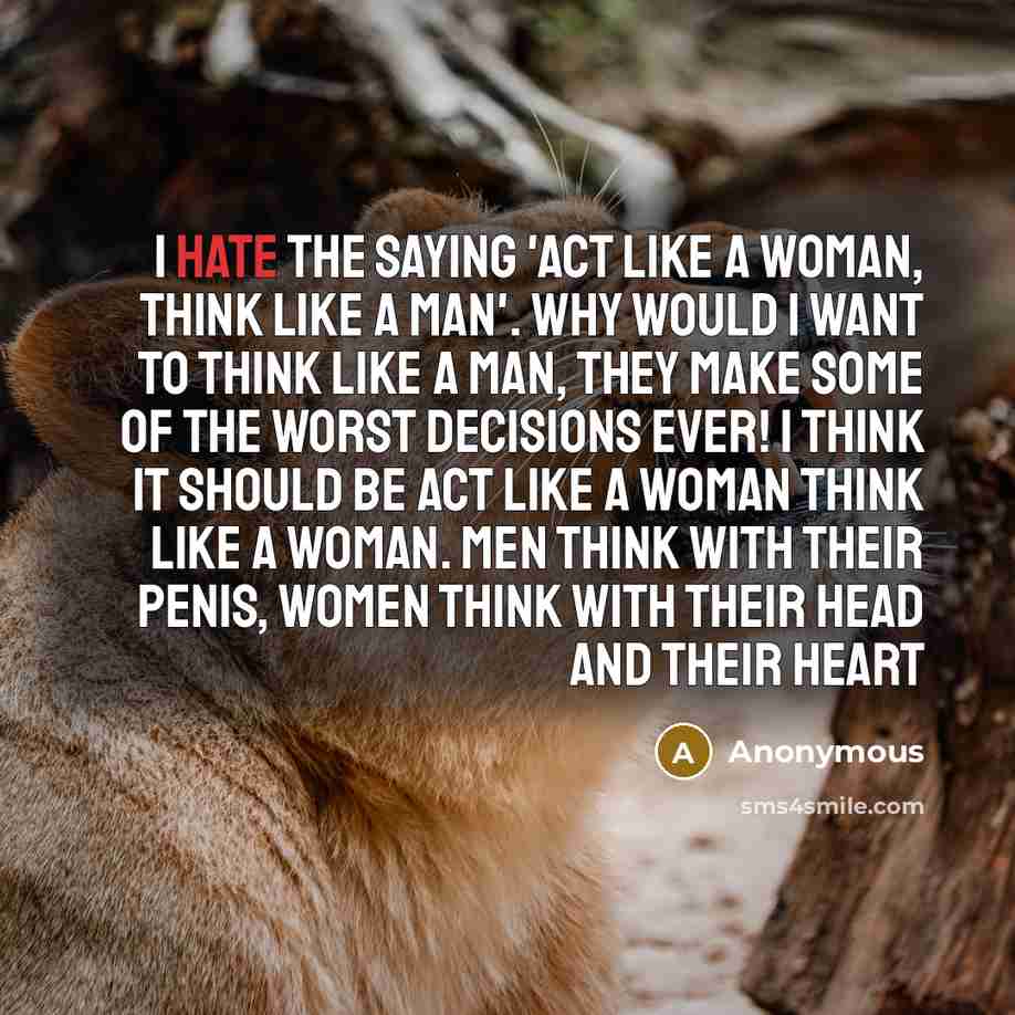 “I hate the saying 'Act like a woman, think like a man'. Why would I want to think like a man, they make some of the worst decisions ever! I think it should be act like a woman think like a woman. Men think with their penis, women think with their head and their heart” quote by Anonymous