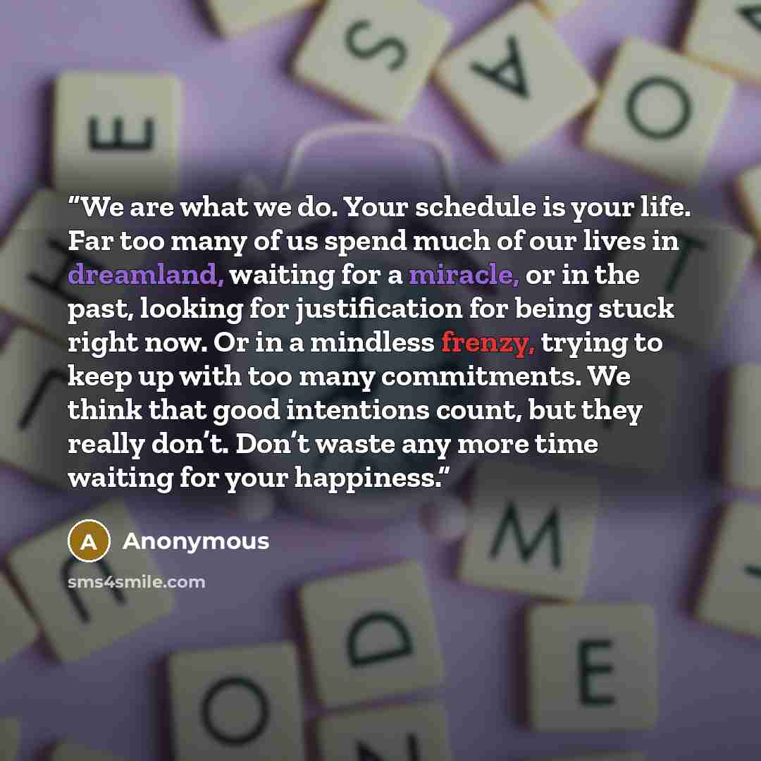 “We are what we do. Your schedule is your life. Far too many of us spend much of our lives in dreamland, waiting for a miracle, or in the past, looking for justification for being stuck right now. Or in a mindless frenzy, trying to keep up with too many commitments. We think that good intentions…” quote by Anonymous