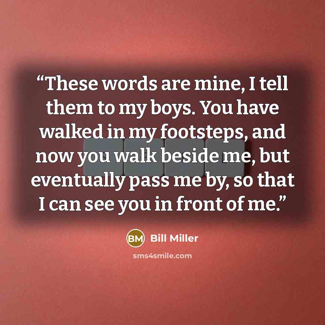 “These words are mine, I tell them to my boys. You have walked in my footsteps, and now you walk beside me, but eventually pass me by, so that I can see you in front of me.” quote by Bill Miller