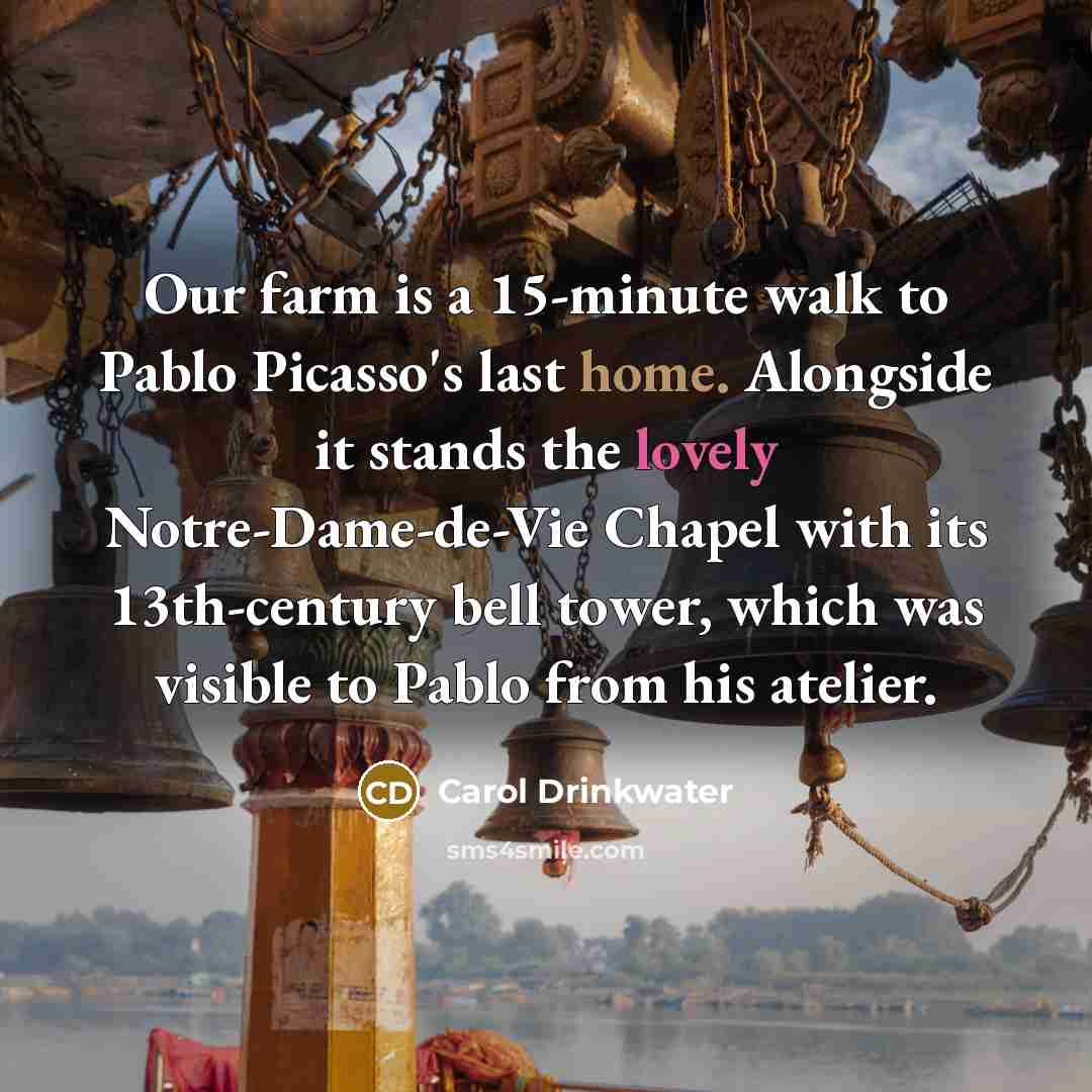 “Our farm is a 15-minute walk to Pablo Picasso's last home. Alongside it stands the lovely Notre-Dame-de-Vie Chapel with its 13th-century bell tower, which was visible to Pablo from his atelier.” quote by Carol Drinkwater