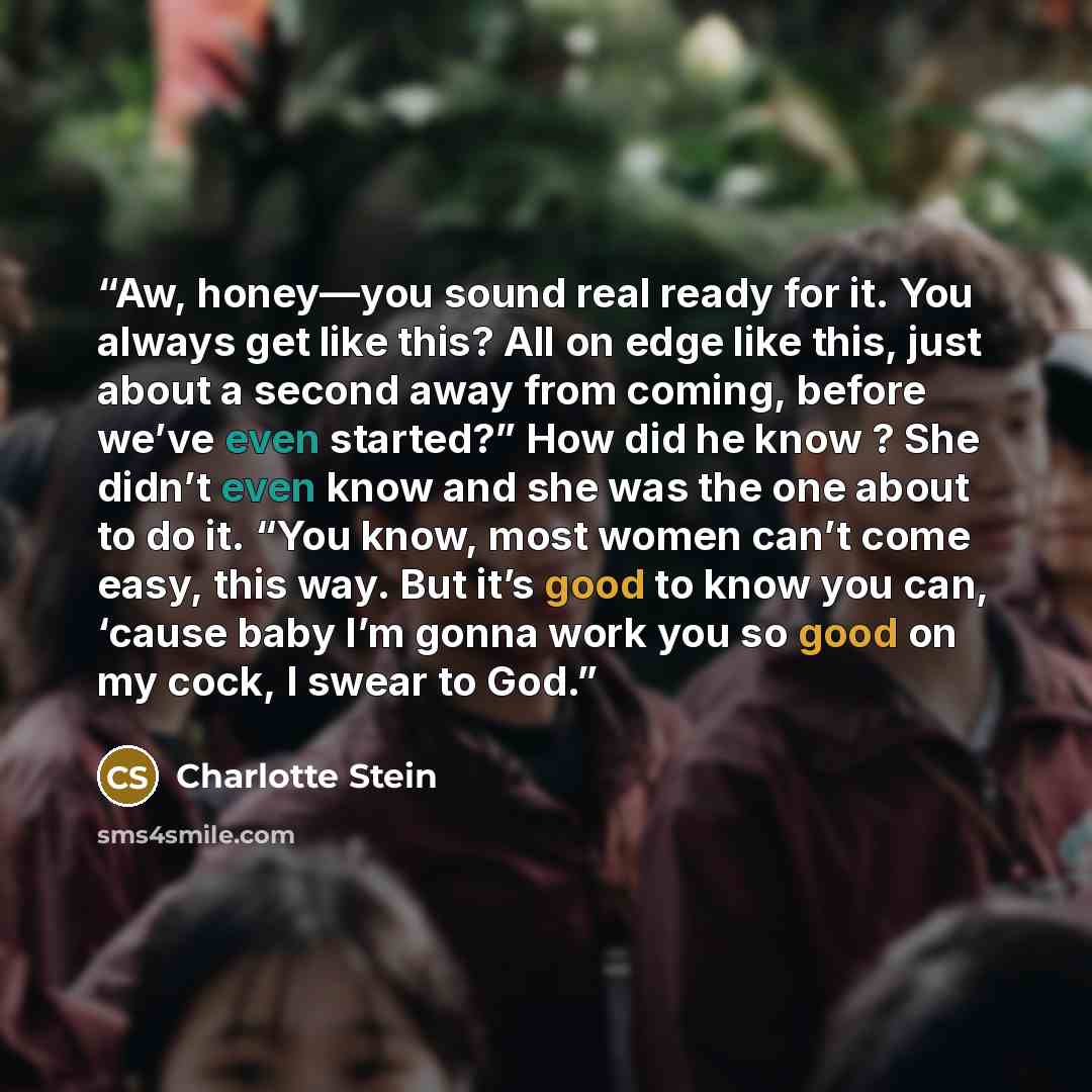 “Aw, honey—you sound real ready for it. You always get like this? All on edge like this, just about a second away from coming, before we’ve even started?” How did he know ? She didn’t even know and she was the one about to do it. “You know, most women can’t come easy, this way. But it’s good to…” quote by Charlotte Stein