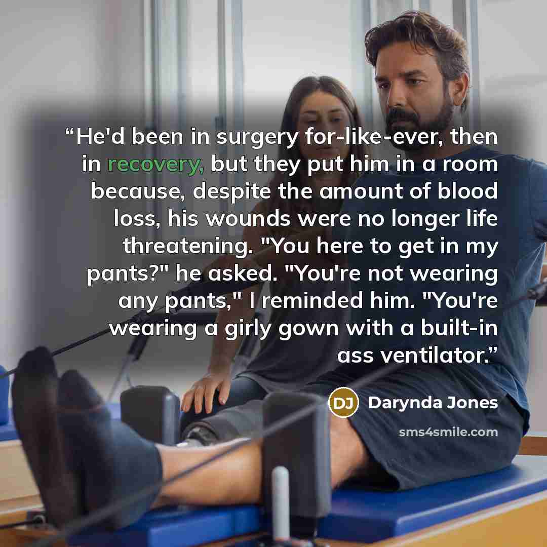 “He'd been in surgery for-like-ever, then in recovery, but they put him in a room because, despite the amount of blood loss, his wounds were no longer life threatening. "You here to get in my pants?" he asked. "You're not wearing any pants," I reminded him. "You're wearing a girly gown with a…” quote by Darynda Jones