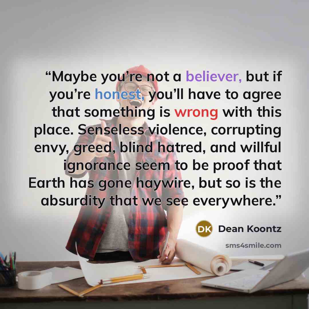 “Maybe you’re not a believer, but if you’re honest, you’ll have to agree that something is wrong with this place. Senseless violence, corrupting envy, greed, blind hatred, and willful ignorance seem to be proof that Earth has gone haywire, but so is the absurdity that we see everywhere.” quote by Dean Koontz