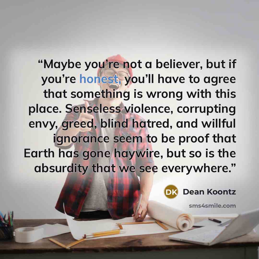 “Maybe you’re not a believer, but if you’re honest, you’ll have to agree that something is wrong with this place. Senseless violence, corrupting envy, greed, blind hatred, and willful ignorance seem to be proof that Earth has gone haywire, but so is the absurdity that we see everywhere.” quote by Dean Koontz