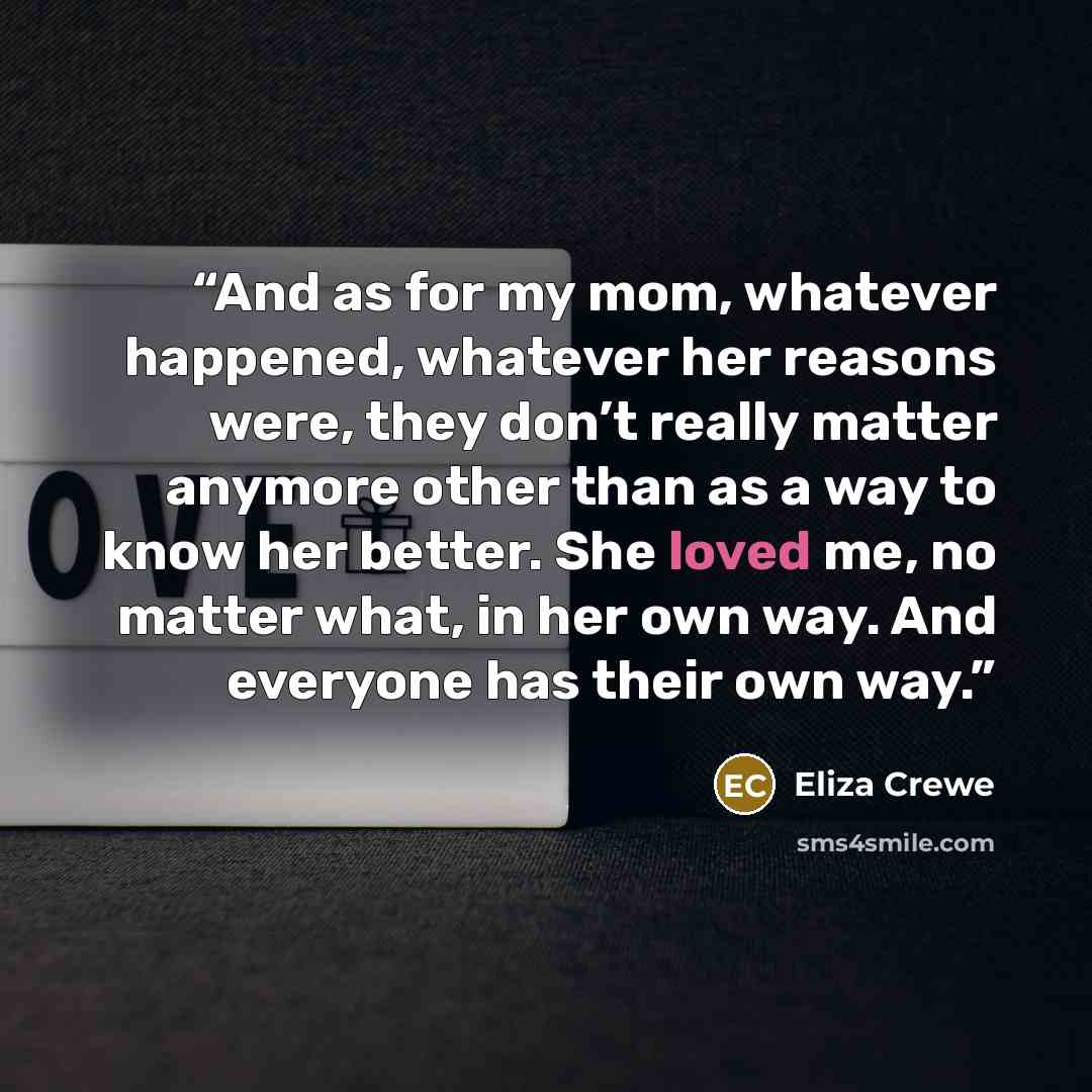 “And as for my mom, whatever happened, whatever her reasons were, they don’t really matter anymore other than as a way to know her better. She loved me, no matter what, in her own way. And everyone has their own way.” quote by Eliza Crewe