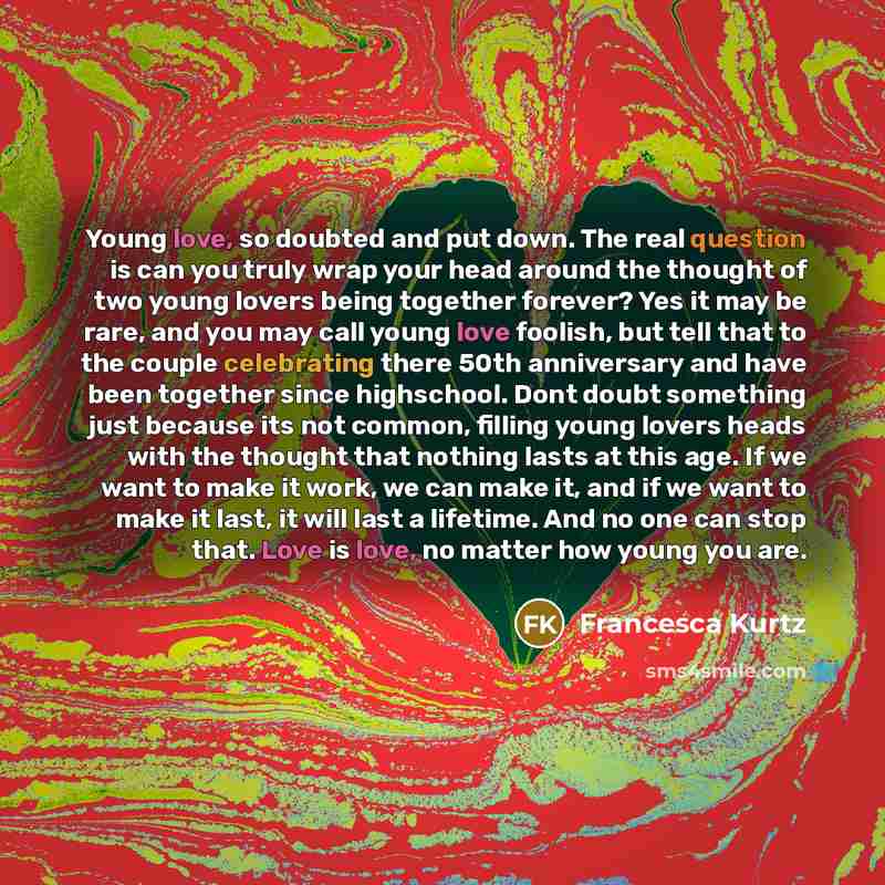 “Young love, so doubted and put down. The real question is can you truly wrap your head around the thought of two young lovers being together forever? Yes it may be rare, and you may call young love foolish, but tell that to the couple celebrating there 50th anniversary and have been together since…” quote by Francesca Kurtz
