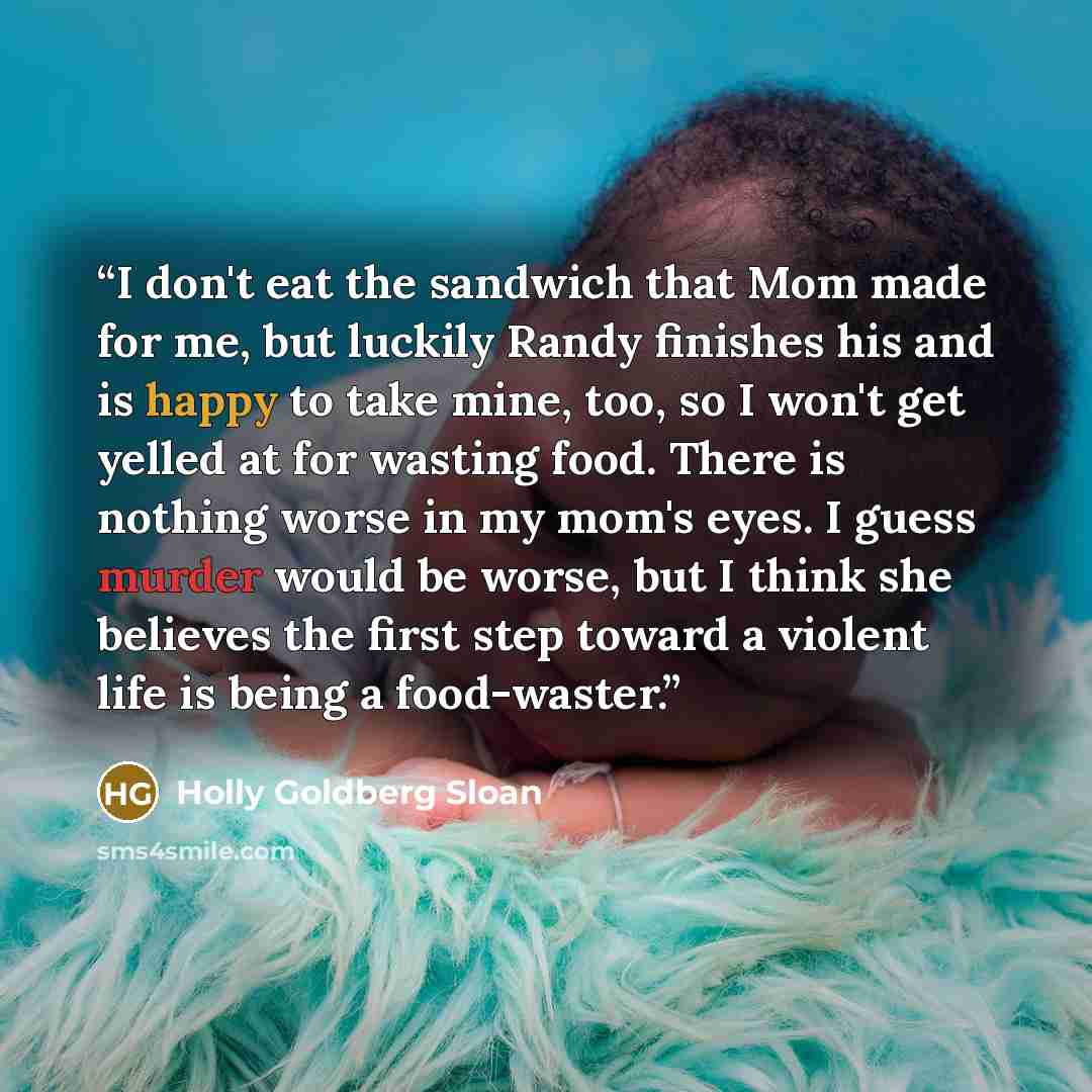 “I don't eat the sandwich that Mom made for me, but luckily Randy finishes his and is happy to take mine, too, so I won't get yelled at for wasting food. There is nothing worse in my mom's eyes. I guess murder would be worse, but I think she believes the first step toward a violent life is being a…” quote by Holly Goldberg Sloan