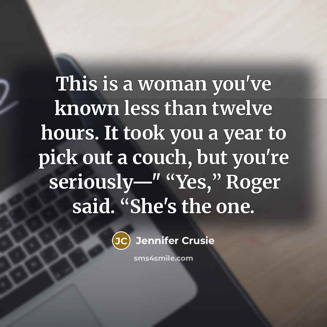 “This is a woman you've known less than twelve hours. It took you a year to pick out a couch, but you're seriously—" “Yes,” Roger said. “She's the one.” quote by Jennifer Crusie