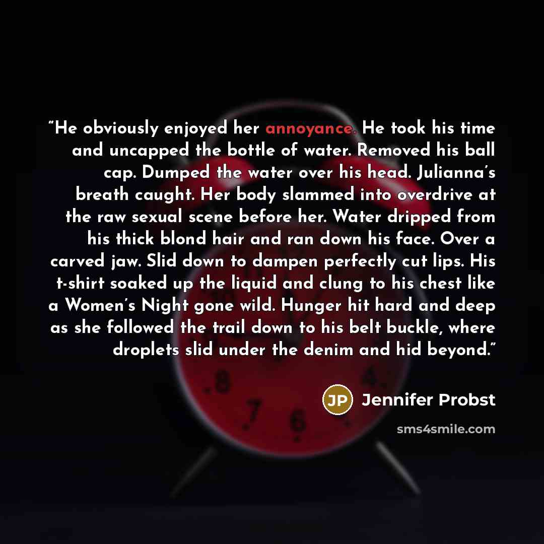 “He obviously enjoyed her annoyance. He took his time and uncapped the bottle of water. Removed his ball cap. Dumped the water over his head. Julianna’s breath caught. Her body slammed into overdrive at the raw sexual scene before her. Water dripped from his thick blond hair and ran down his face…” quote by Jennifer Probst