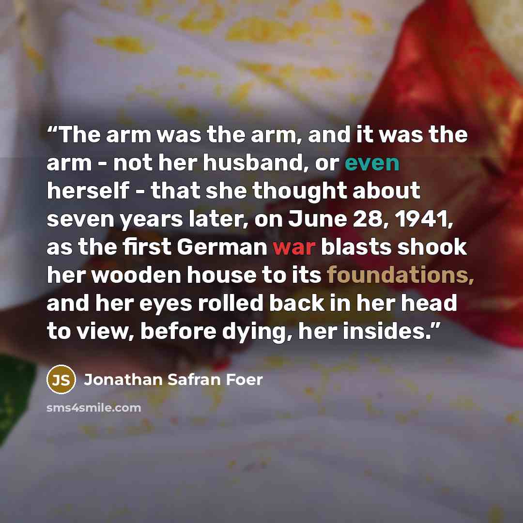 “The arm was the arm, and it was the arm - not her husband, or even herself - that she thought about seven years later, on June 28, 1941, as the first German war blasts shook her wooden house to its foundations, and her eyes rolled back in her head to view, before dying, her insides.” quote by Jonathan Safran Foer