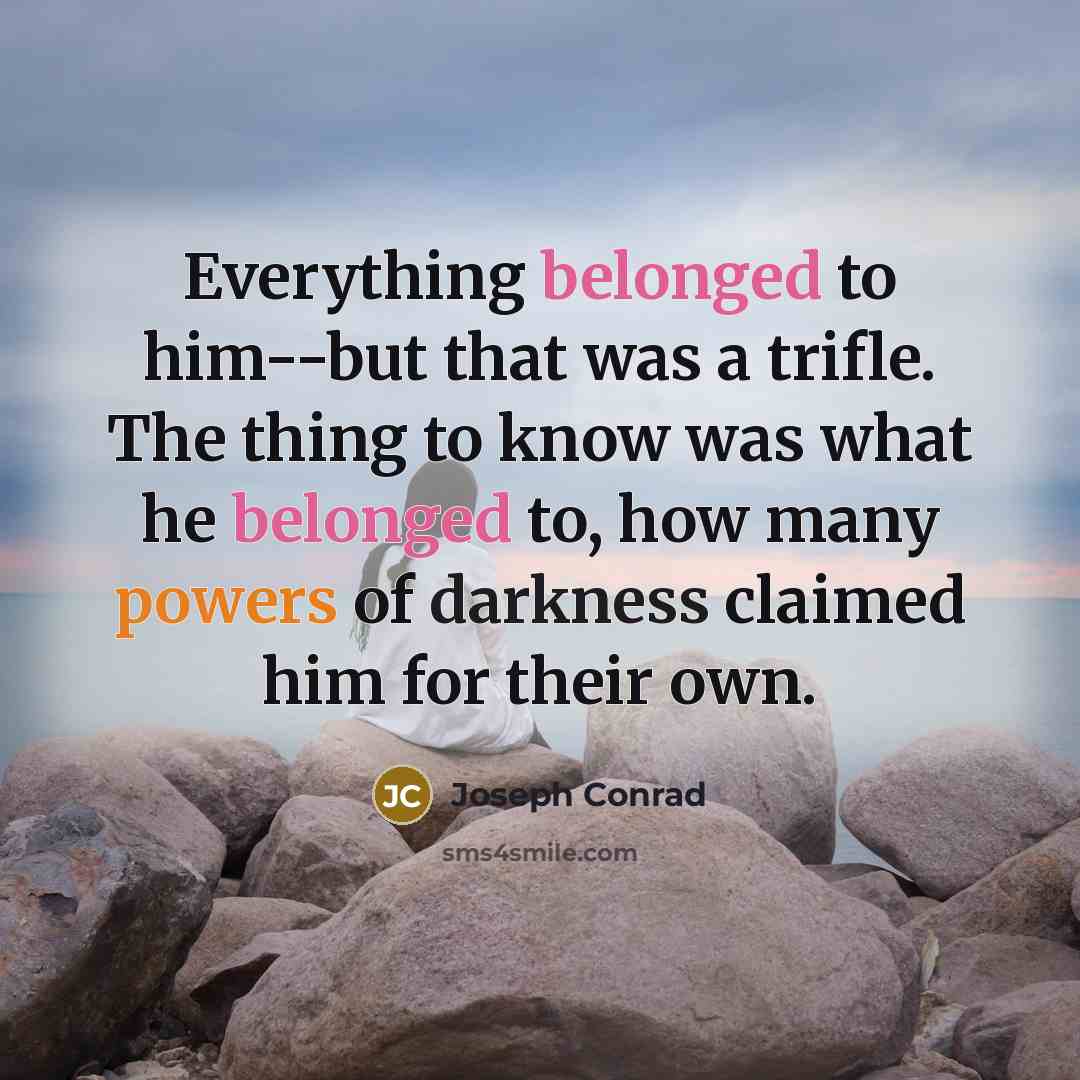 “Everything belonged to him--but that was a trifle. The thing to know was what he belonged to, how many powers of darkness claimed him for their own.” quote by Joseph Conrad