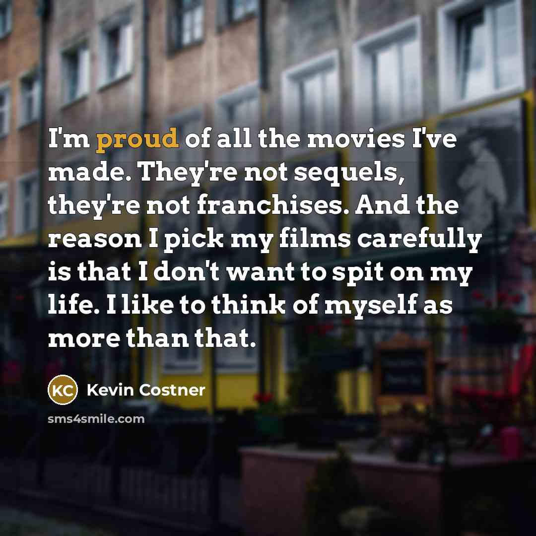 “I'm proud of all the movies I've made. They're not sequels, they're not franchises. And the reason I pick my films carefully is that I don't want to spit on my life. I like to think of myself as more than that.” quote by Kevin Costner