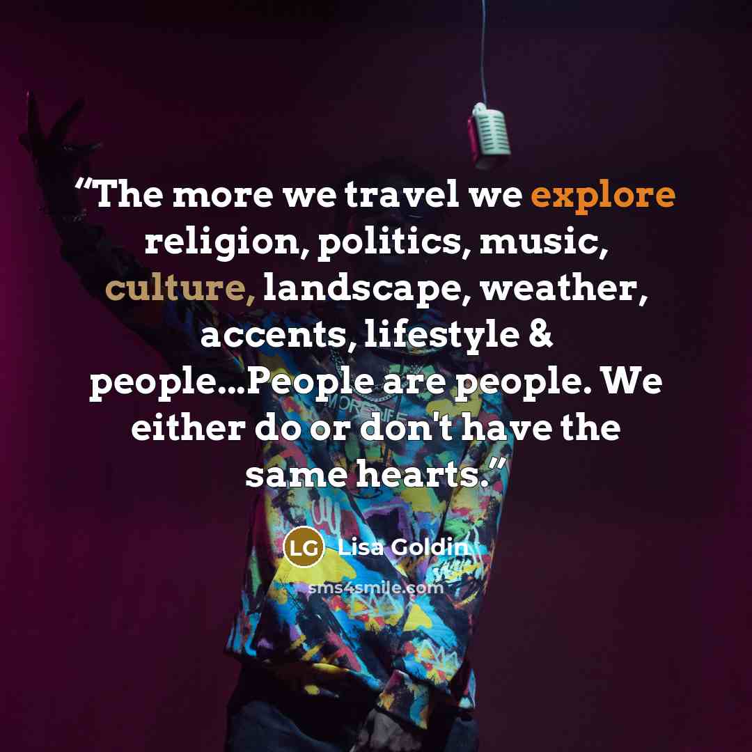 “The more we travel we explore religion, politics, music, culture, landscape, weather, accents, lifestyle & people...People are people. We either do or don't have the same hearts.” quote by Lisa Goldin