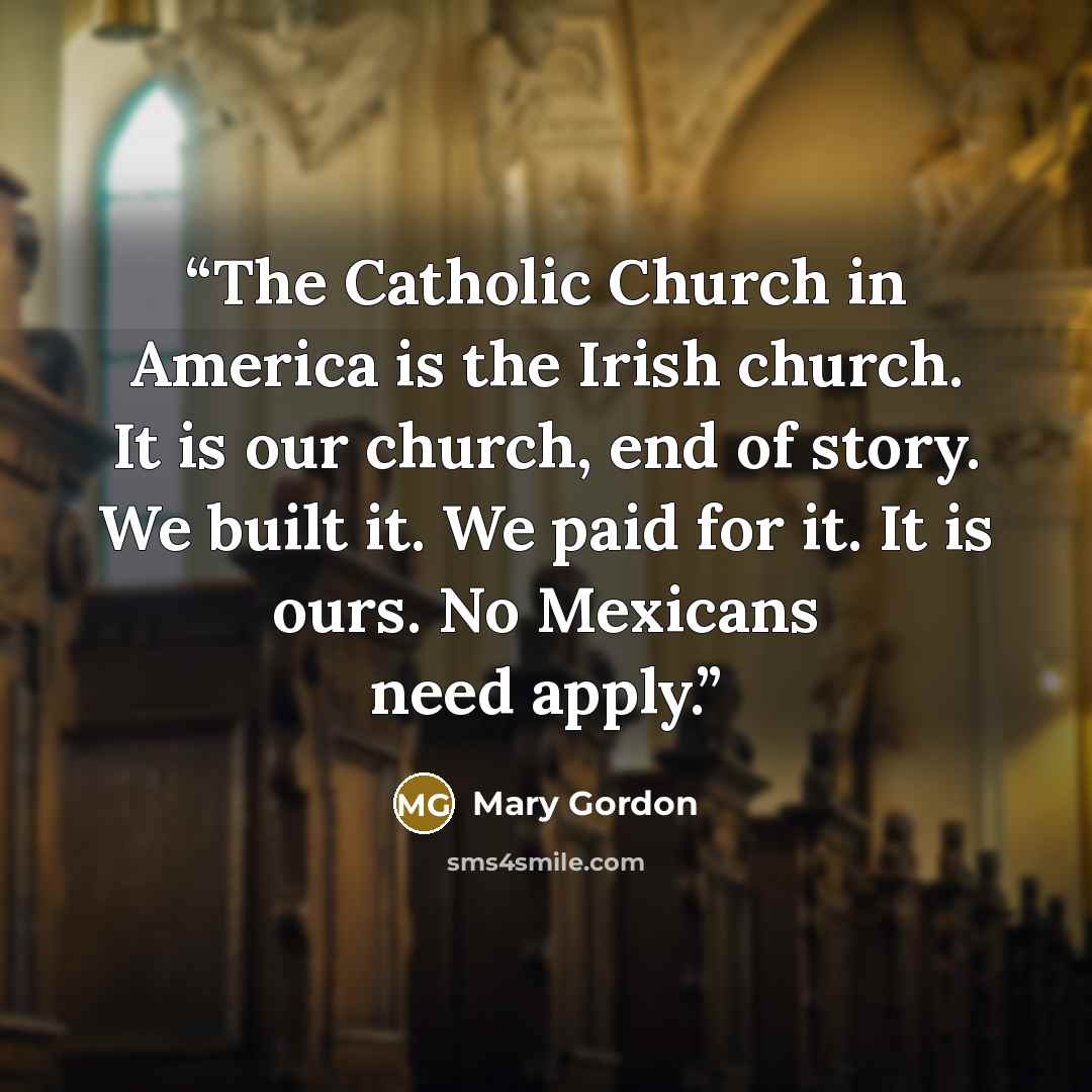 “The Catholic Church in America is the Irish church. It is our church, end of story. We built it. We paid for it. It is ours. No Mexicans need apply.” quote by Mary Gordon