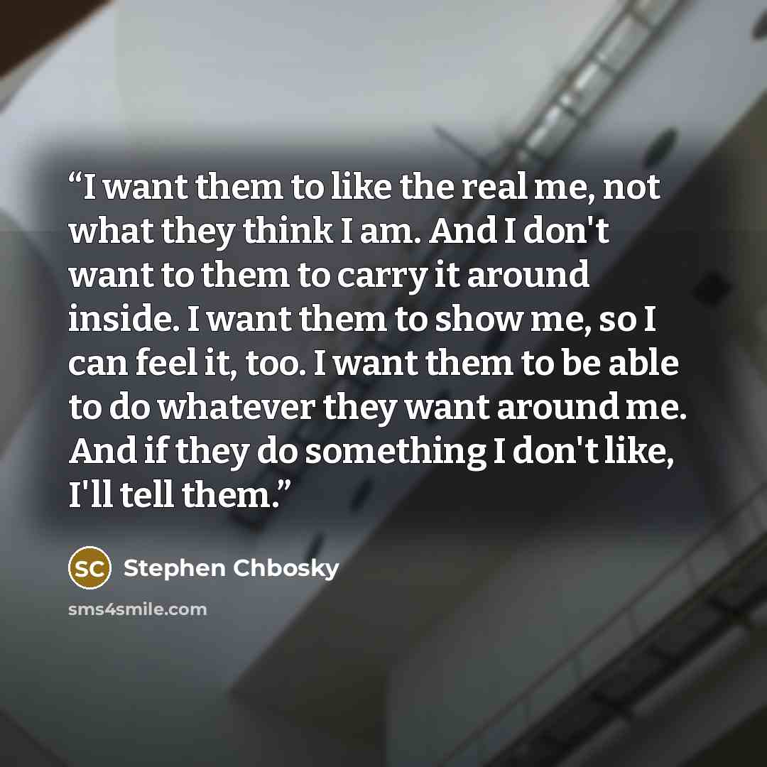 “I want them to like the real me, not what they think I am. And I don't want to them to carry it around inside. I want them to show me, so I can feel it, too. I want them to be able to do whatever they want around me. And if they do something I don't like, I'll tell them.” quote by Stephen Chbosky
