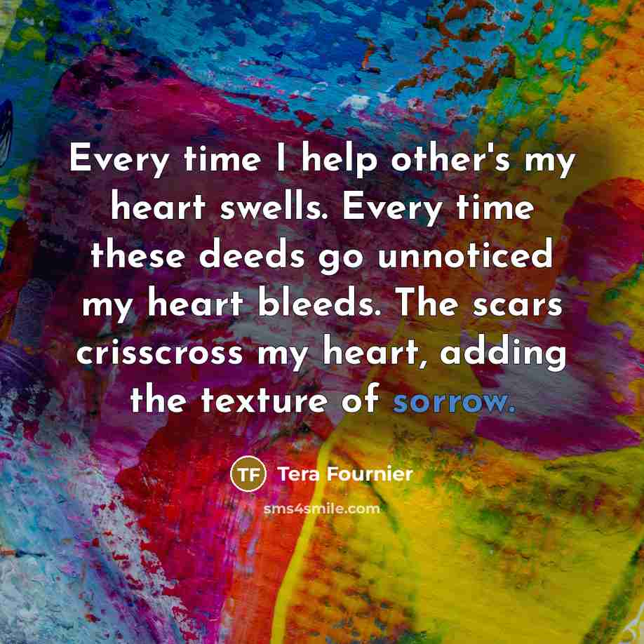 “Every time I help other's my heart swells. Every time these deeds go unnoticed my heart bleeds. The scars crisscross my heart, adding the texture of sorrow.” quote by Tera Fournier