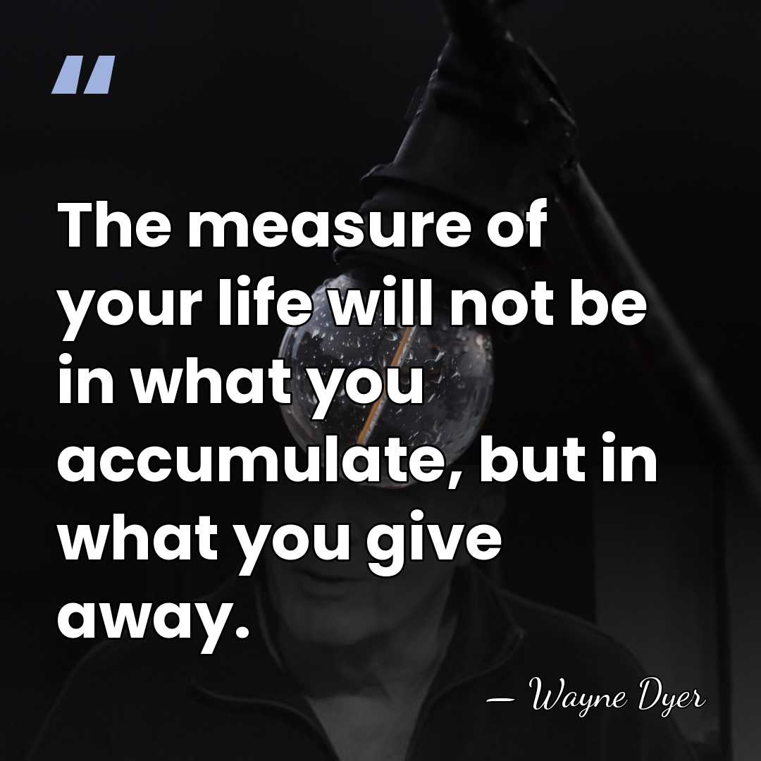 The measure of your life will not be in what you accumulate,&hellip; - Wayne Dyer