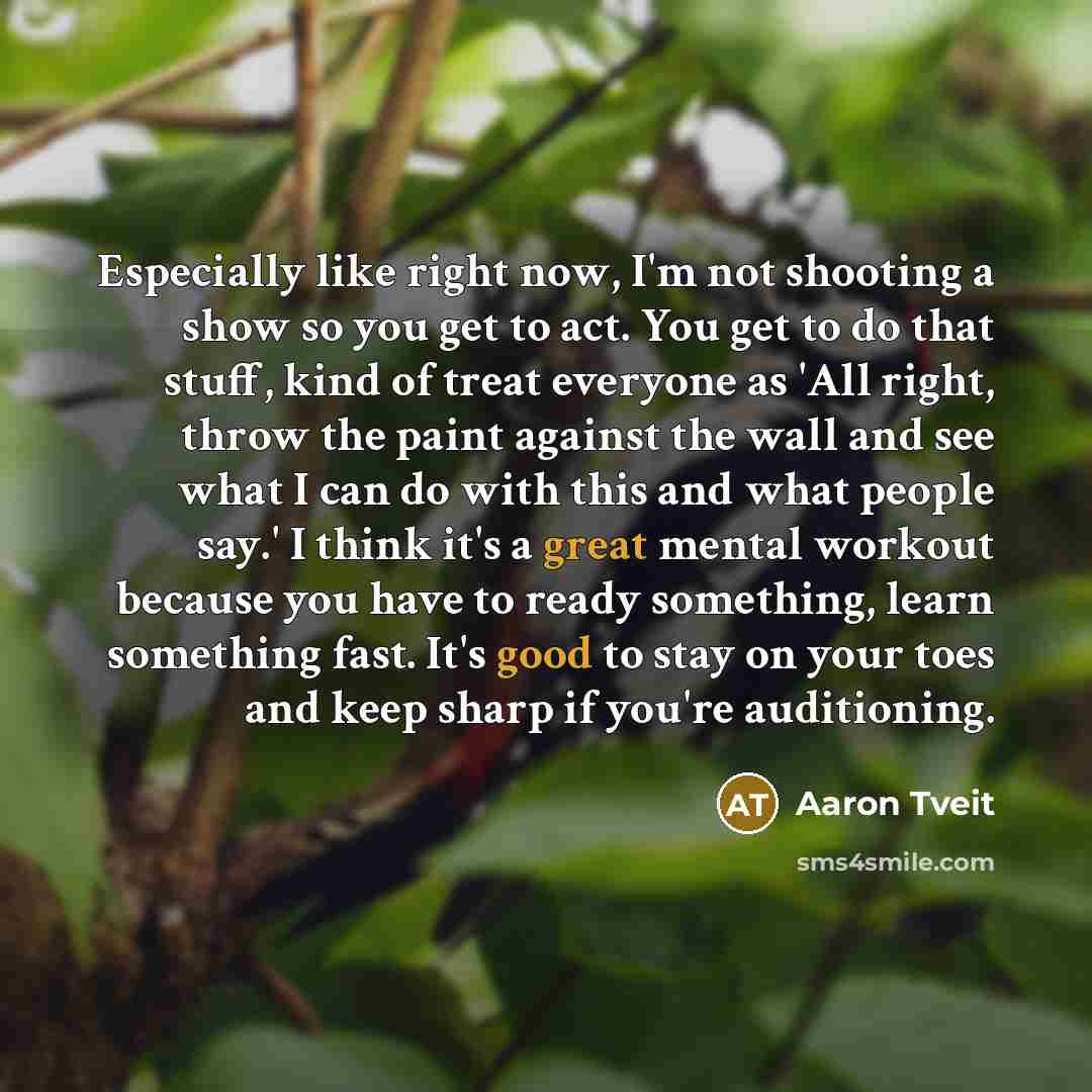 “Especially like right now, I'm not shooting a show so you get to act. You get to do that stuff, kind of treat everyone as 'All right, throw the paint against the wall and see what I can do with this and what people say.' I think it's a great mental workout because you have to ready something…” quote by Aaron Tveit