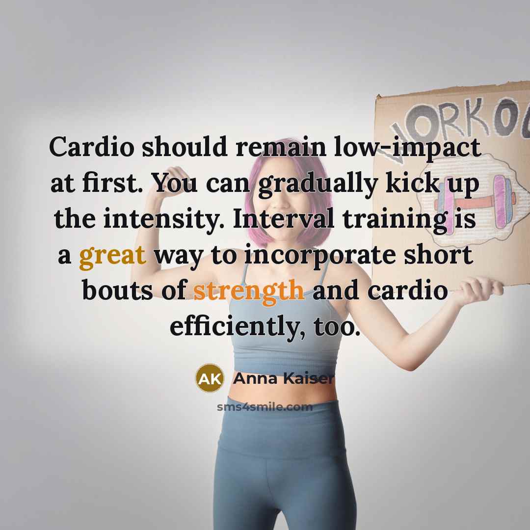 “Cardio should remain low-impact at first. You can gradually kick up the intensity. Interval training is a great way to incorporate short bouts of strength and cardio efficiently, too.” quote by Anna Kaiser