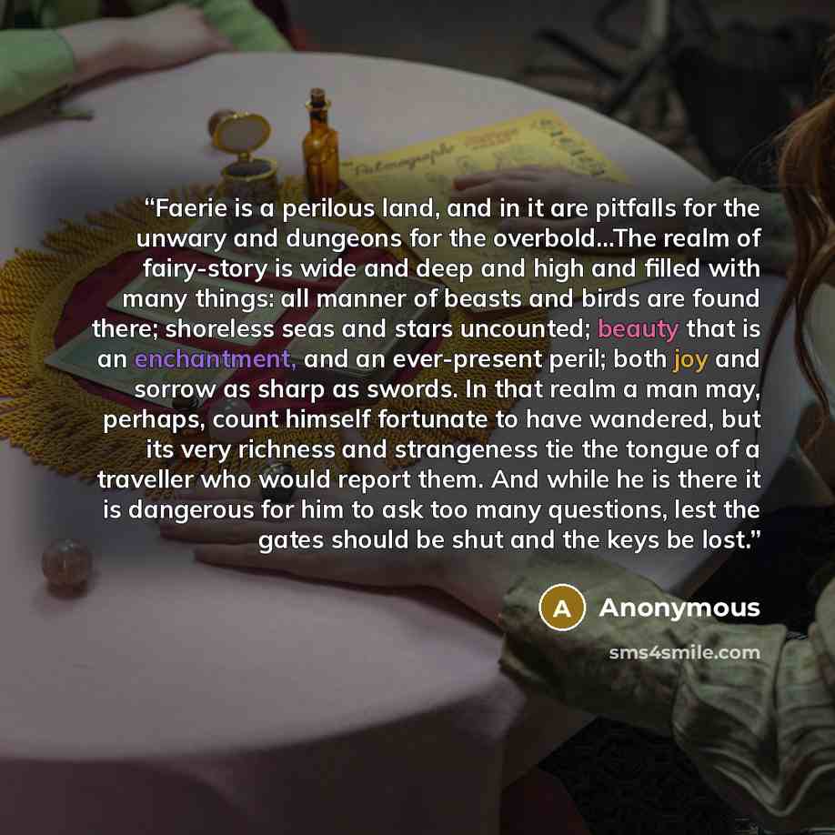 “Faerie is a perilous land, and in it are pitfalls for the unwary and dungeons for the overbold...The realm of fairy-story is wide and deep and high and filled with many things: all manner of beasts and birds are found there; shoreless seas and stars uncounted; beauty that is an enchantment, and an…” quote by Anonymous