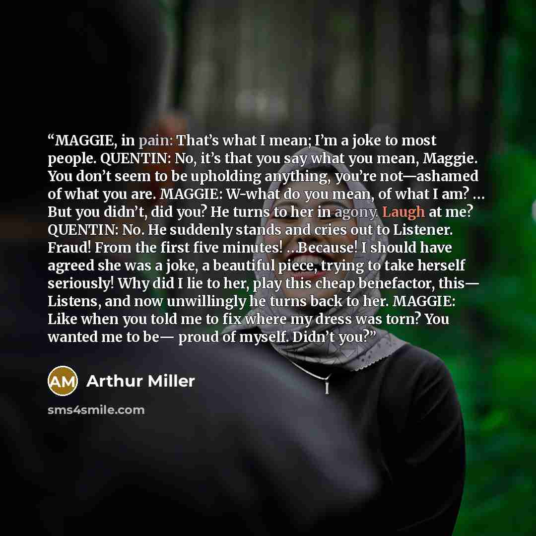 “MAGGIE, in pain: That’s what I mean; I’m a joke to most people. QUENTIN: No, it’s that you say what you mean, Maggie. You don’t seem to be upholding anything, you’re not—ashamed of what you are. MAGGIE: W-what do you mean, of what I am? … But you didn’t, did you? He turns to her in agony. Laugh at…” quote by Arthur Miller