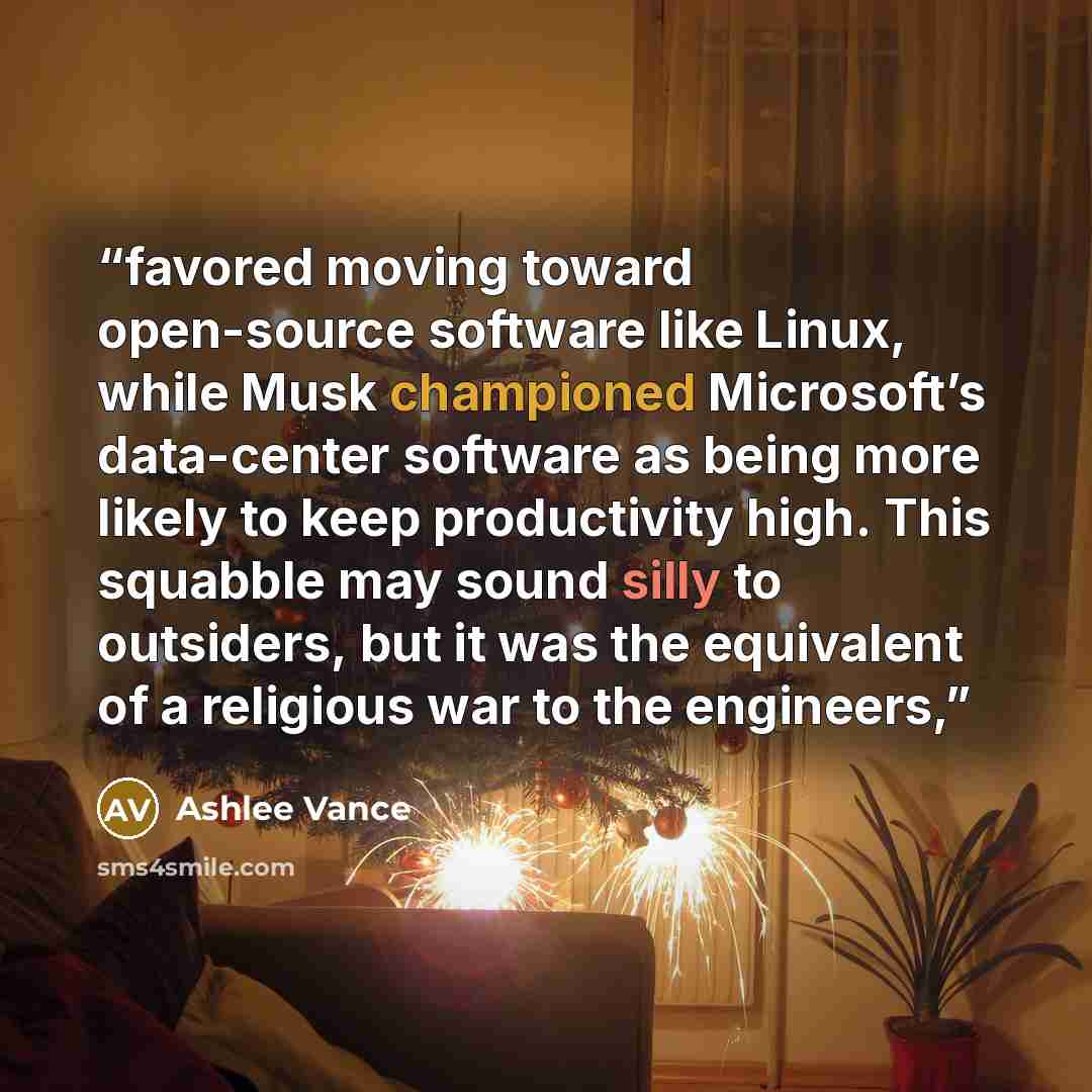 “favored moving toward open-source software like Linux, while Musk championed Microsoft’s data-center software as being more likely to keep productivity high. This squabble may sound silly to outsiders, but it was the equivalent of a religious war to the engineers,” quote by Ashlee Vance