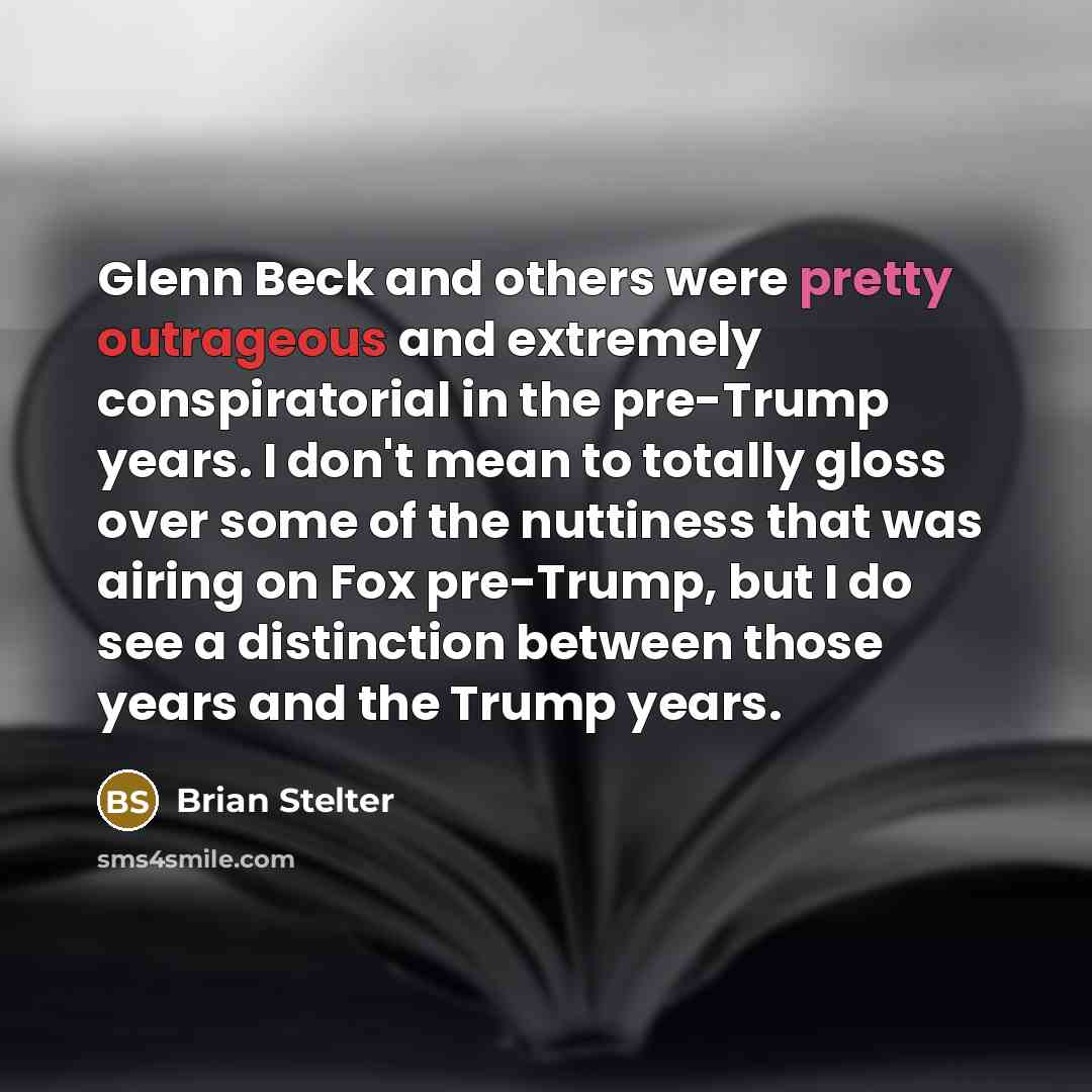 “Glenn Beck and others were pretty outrageous and extremely conspiratorial in the pre-Trump years. I don't mean to totally gloss over some of the nuttiness that was airing on Fox pre-Trump, but I do see a distinction between those years and the Trump years.” quote by Brian Stelter