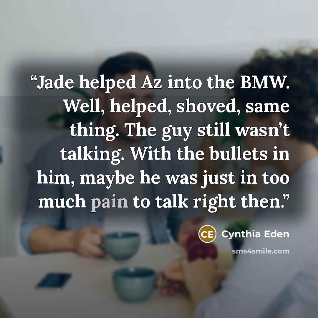 “Jade helped Az into the BMW. Well, helped, shoved, same thing. The guy still wasn’t talking. With the bullets in him, maybe he was just in too much pain to talk right then.” quote by Cynthia Eden