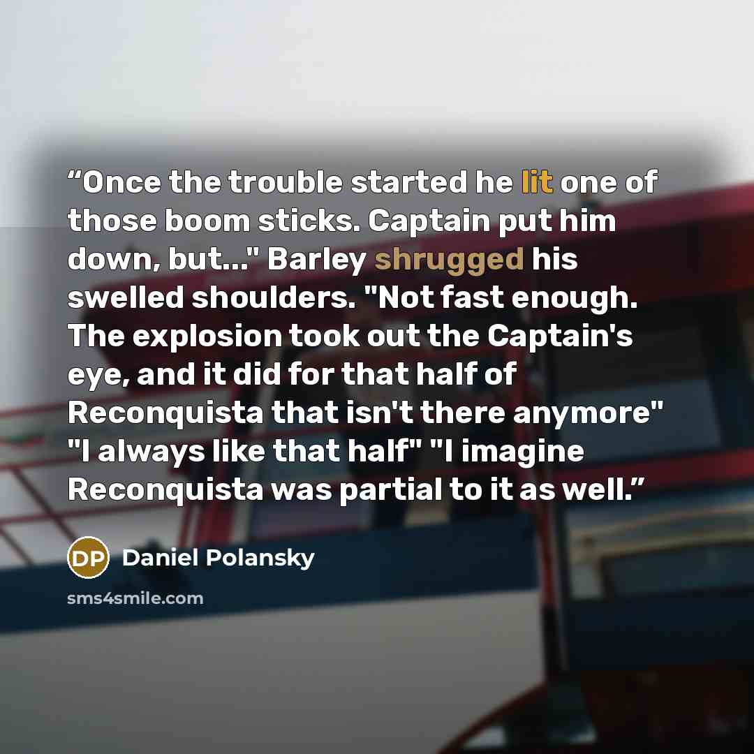 “Once the trouble started he lit one of those boom sticks. Captain put him down, but..." Barley shrugged his swelled shoulders. "Not fast enough. The explosion took out the Captain's eye, and it did for that half of Reconquista that isn't there anymore" "I always like that half" "I imagine…” quote by Daniel Polansky