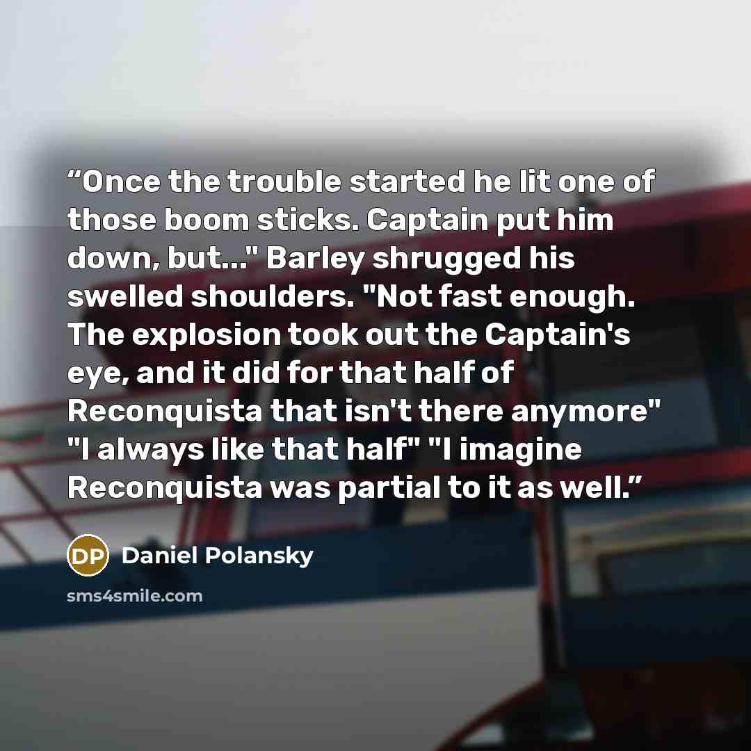“Once the trouble started he lit one of those boom sticks. Captain put him down, but..." Barley shrugged his swelled shoulders. "Not fast enough. The explosion took out the Captain's eye, and it did for that half of Reconquista that isn't there anymore" "I always like that half" "I imagine…” quote by Daniel Polansky