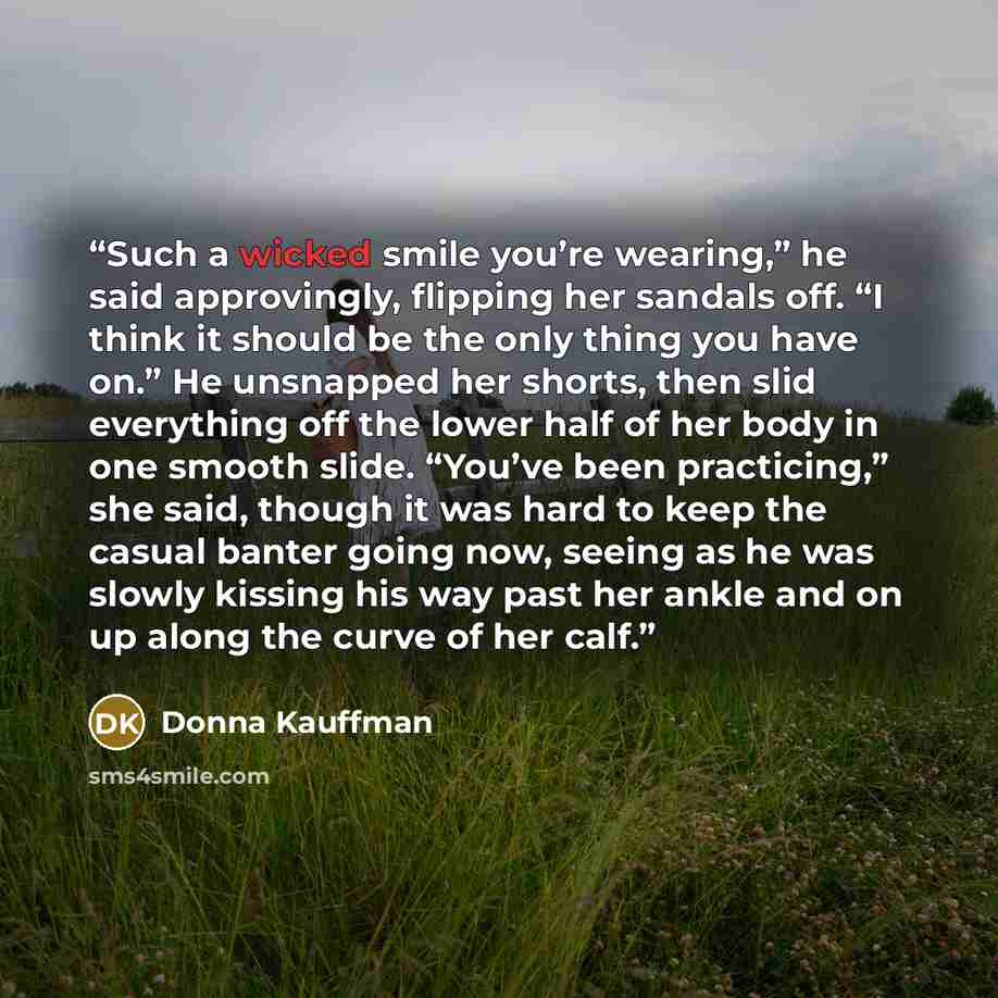 “Such a wicked smile you’re wearing,” he said approvingly, flipping her sandals off. “I think it should be the only thing you have on.” He unsnapped her shorts, then slid everything off the lower half of her body in one smooth slide. “You’ve been practicing,” she said, though it was hard to keep…” quote by Donna Kauffman