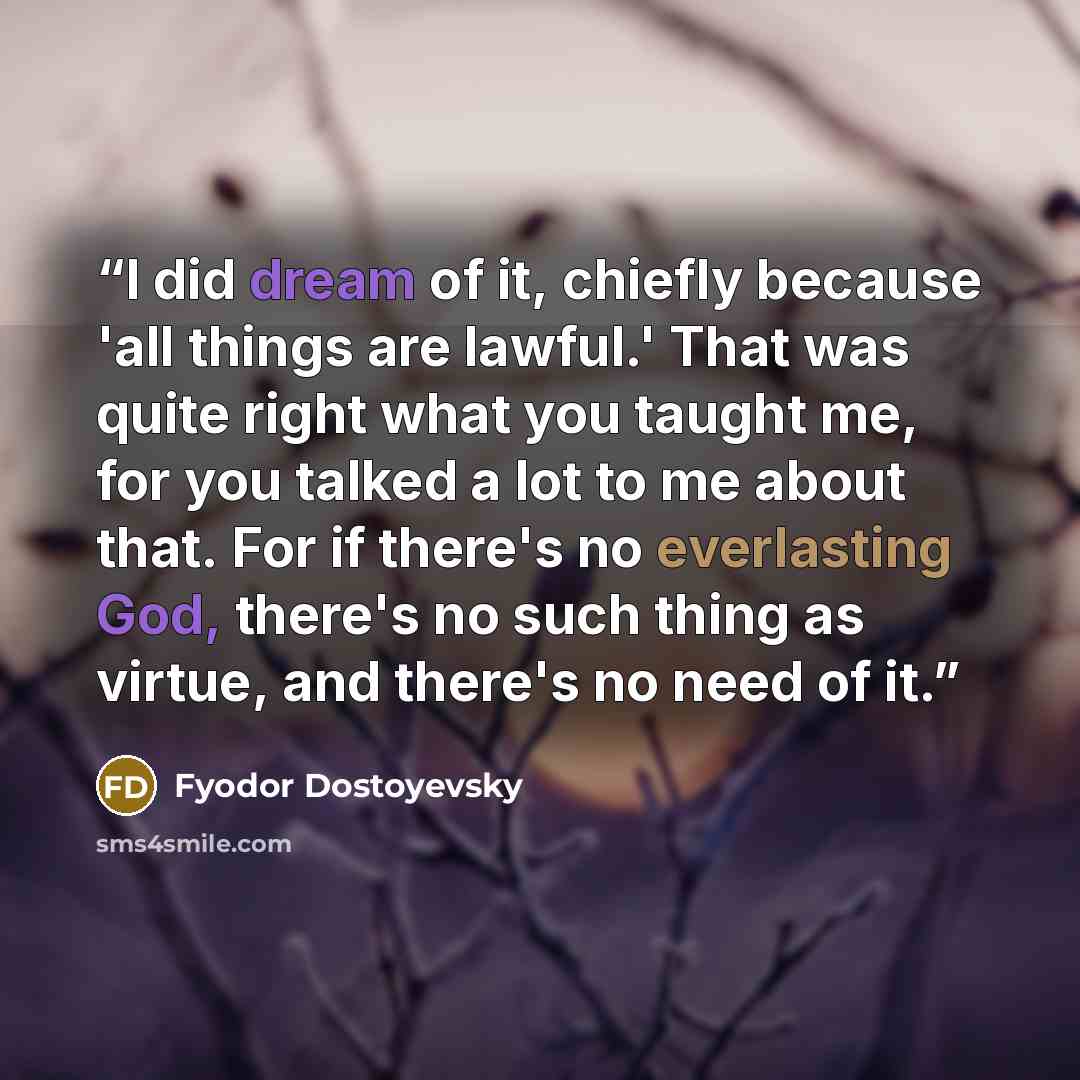 “I did dream of it, chiefly because 'all things are lawful.' That was quite right what you taught me, for you talked a lot to me about that. For if there's no everlasting God, there's no such thing as virtue, and there's no need of it.” quote by Fyodor Dostoyevsky