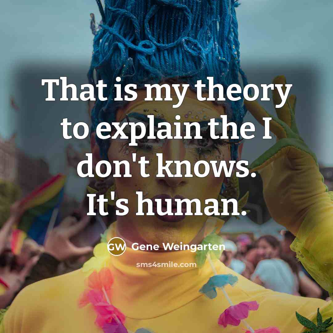 “That is my theory to explain the I don't knows. It's human.” quote by Gene Weingarten
