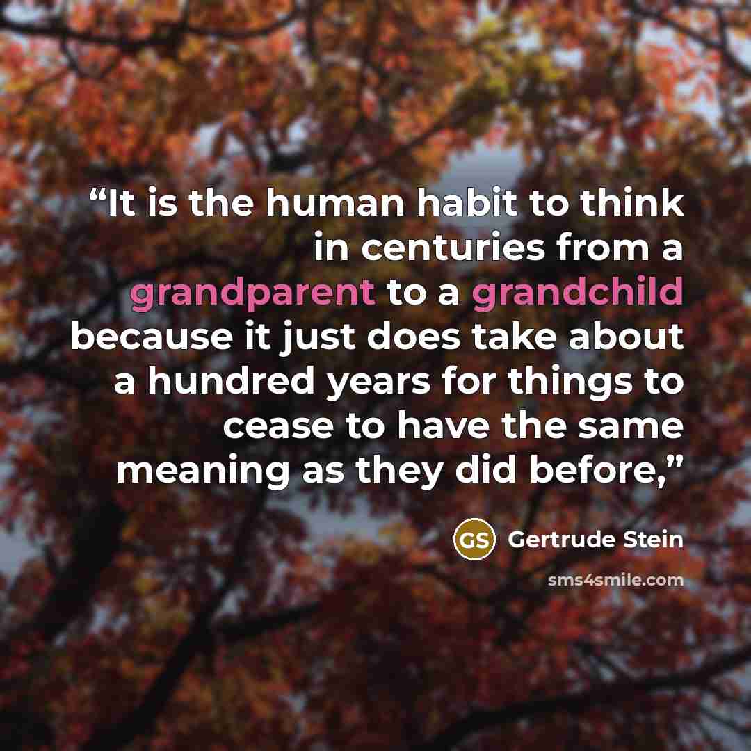 “It is the human habit to think in centuries from a grandparent to a grandchild because it just does take about a hundred years for things to cease to have the same meaning as they did before,” quote by Gertrude Stein