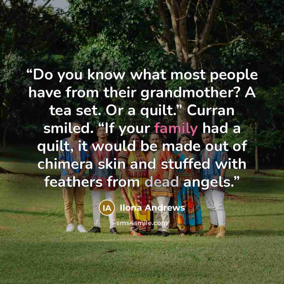 “Do you know what most people have from their grandmother? A tea set. Or a quilt.” Curran smiled. “If your family had a quilt, it would be made out of chimera skin and stuffed with feathers from dead angels.” quote by Ilona Andrews