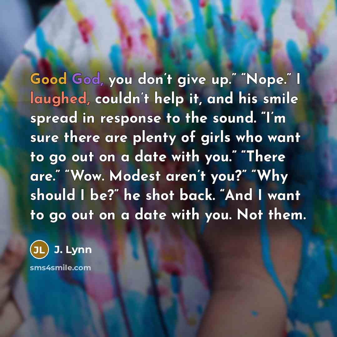 “Good God, you don’t give up.” “Nope.” I laughed, couldn’t help it, and his smile spread in response to the sound. “I’m sure there are plenty of girls who want to go out on a date with you.” “There are.” “Wow. Modest aren’t you?” “Why should I be?” he shot back. “And I want to go out on a date with…” quote by J. Lynn