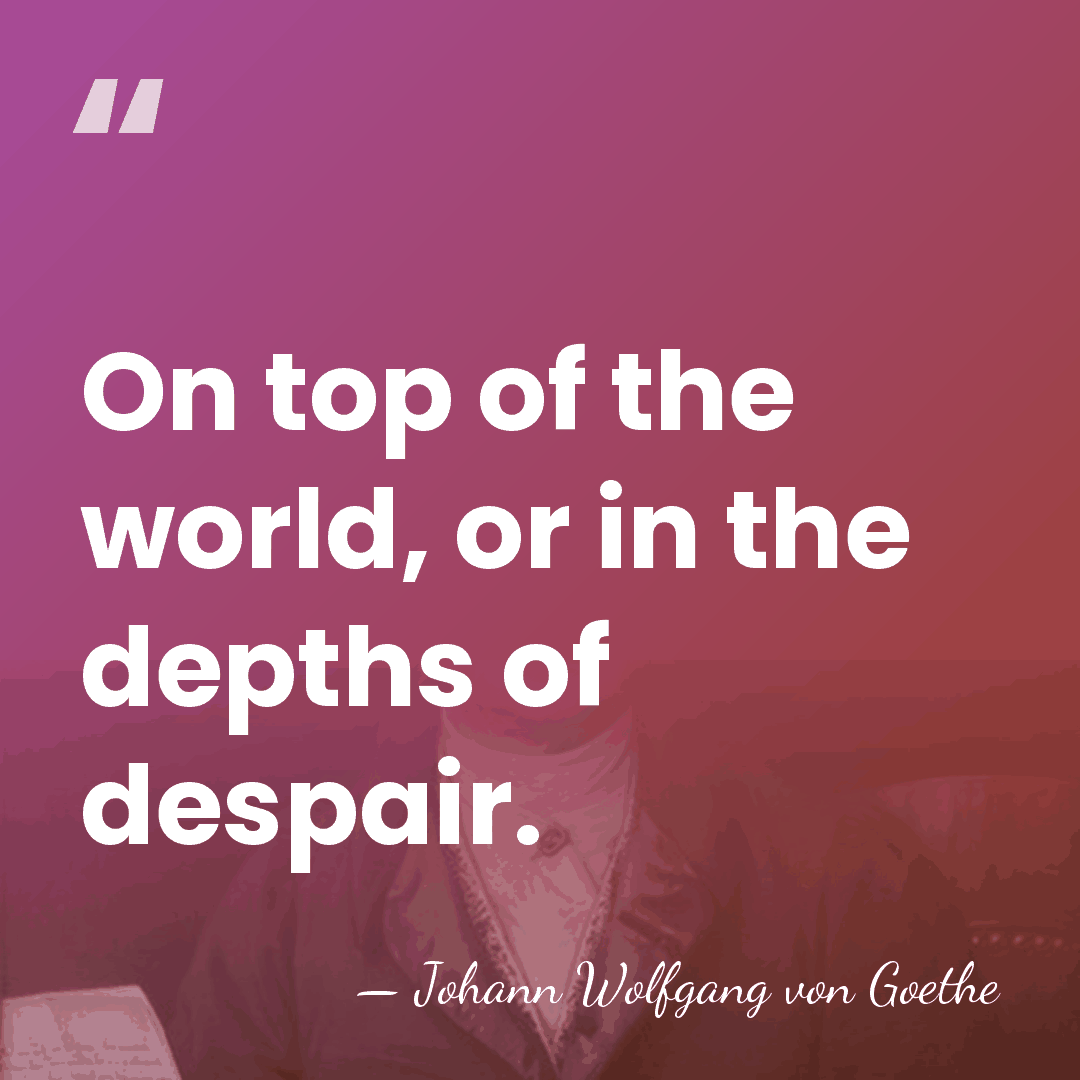 On top of the world, or in the depths of despair. - Johann Wolfgang von Goethe