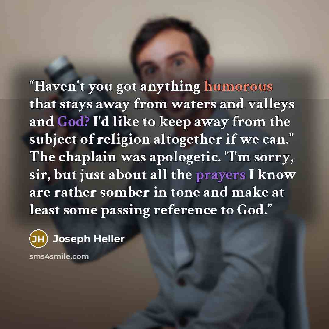 “Haven't you got anything humorous that stays away from waters and valleys and God? I'd like to keep away from the subject of religion altogether if we can.” The chaplain was apologetic. "I'm sorry, sir, but just about all the prayers I know are rather somber in tone and make at least some passing…” quote by Joseph Heller