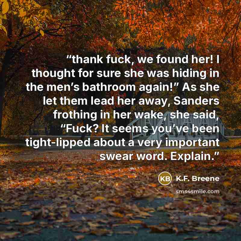 “thank fuck, we found her! I thought for sure she was hiding in the men’s bathroom again!” As she let them lead her away, Sanders frothing in her wake, she said, “Fuck? It seems you’ve been tight-lipped about a very important swear word. Explain.” quote by K.F. Breene