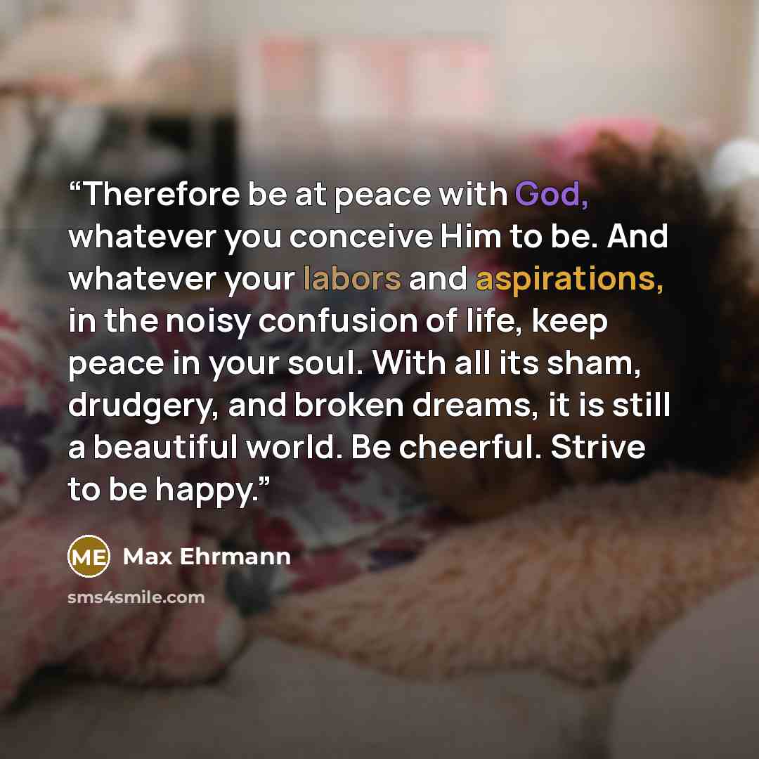 “Therefore be at peace with God, whatever you conceive Him to be. And whatever your labors and aspirations, in the noisy confusion of life, keep peace in your soul. With all its sham, drudgery, and broken dreams, it is still a beautiful world. Be cheerful. Strive to be happy.” quote by Max Ehrmann