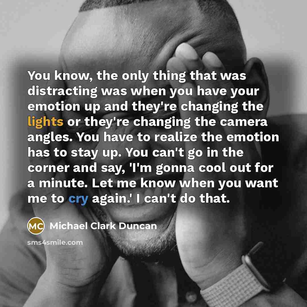 “You know, the only thing that was distracting was when you have your emotion up and they're changing the lights or they're changing the camera angles. You have to realize the emotion has to stay up. You can't go in the corner and say, 'I'm gonna cool out for a minute. Let me know when you want me…” quote by Michael Clark Duncan