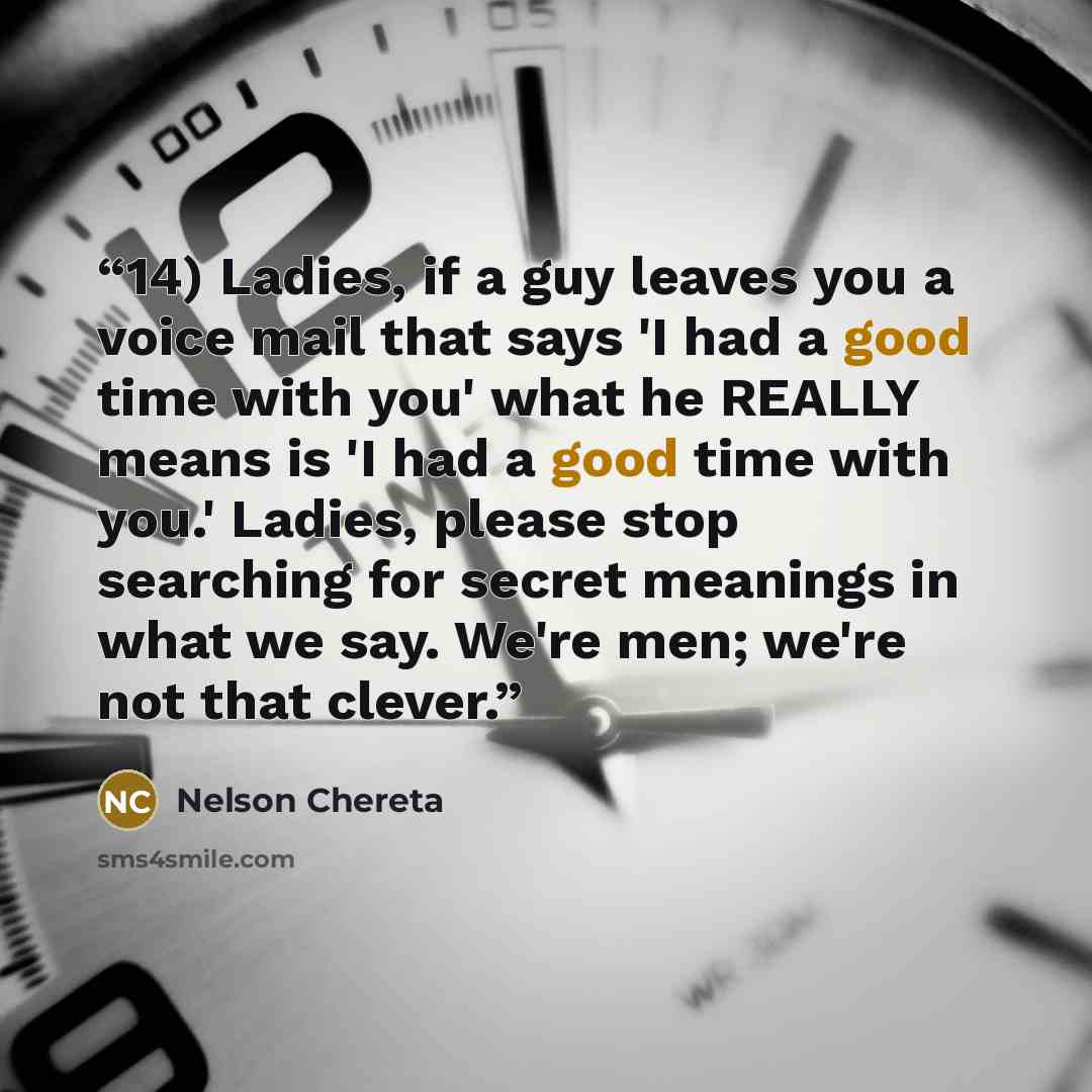 “14) Ladies, if a guy leaves you a voice mail that says 'I had a good time with you' what he REALLY means is 'I had a good time with you.' Ladies, please stop searching for secret meanings in what we say. We're men; we're not that clever.” quote by Nelson Chereta