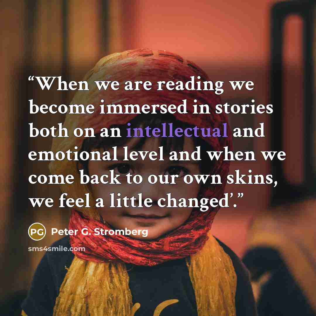 “When we are reading we become immersed in stories both on an intellectual and emotional level and when we come back to our own skins, we feel a little changed’.” quote by Peter G. Stromberg