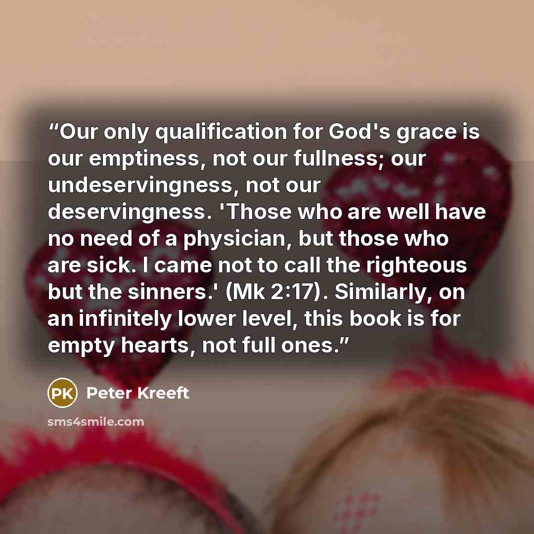 “Our only qualification for God's grace is our emptiness, not our fullness; our undeservingness, not our deservingness. 'Those who are well have no need of a physician, but those who are sick. I came not to call the righteous but the sinners.' (Mk 2:17). Similarly, on an infinitely lower level…” quote by Peter Kreeft