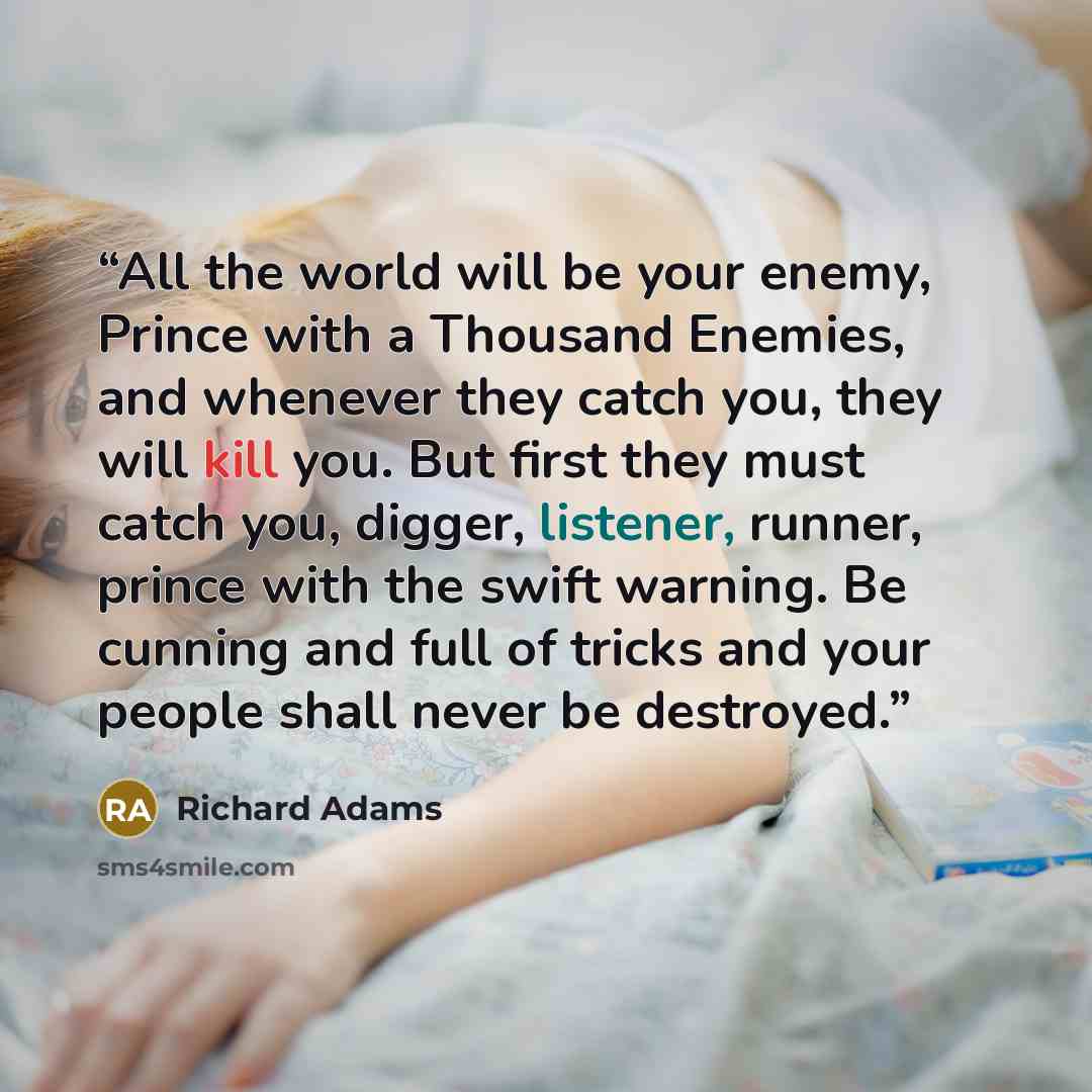 “All the world will be your enemy, Prince with a Thousand Enemies, and whenever they catch you, they will kill you. But first they must catch you, digger, listener, runner, prince with the swift warning. Be cunning and full of tricks and your people shall never be destroyed.” quote by Richard Adams