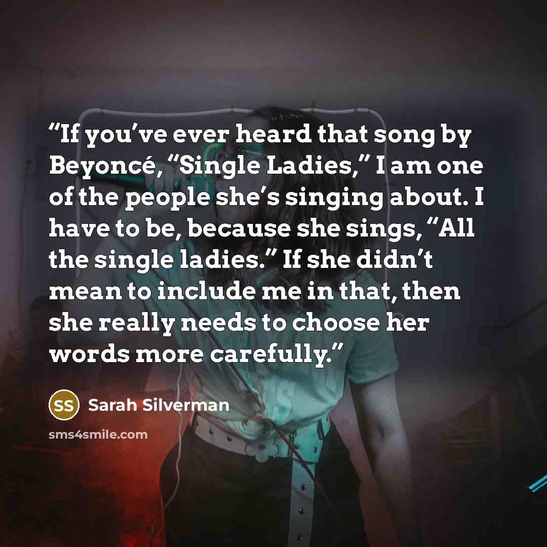 “If you’ve ever heard that song by Beyoncé, “Single Ladies,” I am one of the people she’s singing about. I have to be, because she sings, “All the single ladies.” If she didn’t mean to include me in that, then she really needs to choose her words more carefully.” quote by Sarah Silverman